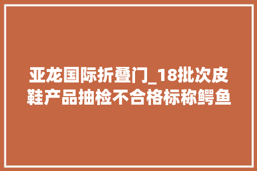 亚龙国际折叠门_18批次皮鞋产品抽检不合格标称鳄鱼恤卓诗尼兽霸等品牌上黑榜