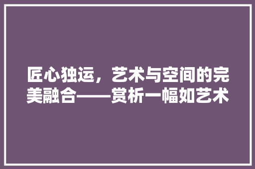 匠心独运，艺术与空间的完美融合——赏析一幅如艺术品般的装修设计