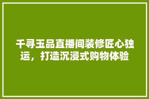 千寻玉品直播间装修匠心独运，打造沉浸式购物体验
