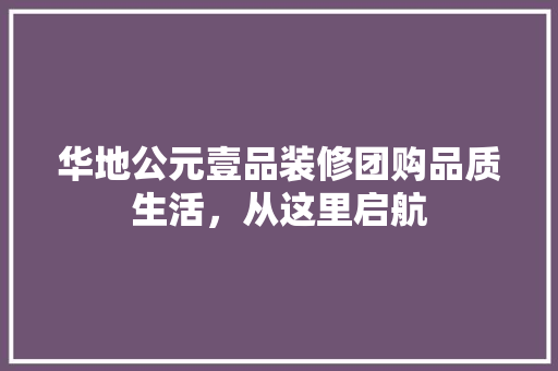 华地公元壹品装修团购品质生活，从这里启航