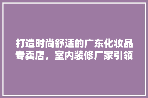 打造时尚舒适的广东化妆品专卖店，室内装修厂家引领潮流