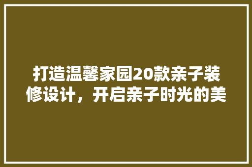 打造温馨家园20款亲子装修设计，开启亲子时光的美好之旅