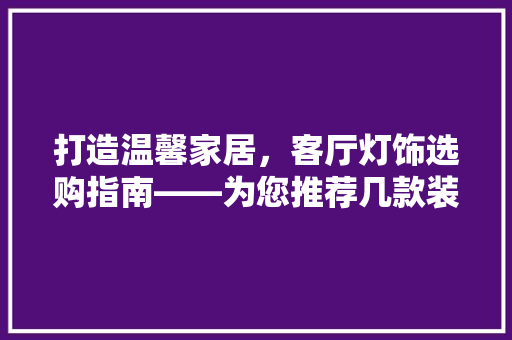 打造温馨家居，客厅灯饰选购指南——为您推荐几款装修好看的客厅灯