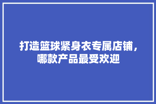 打造篮球紧身衣专属店铺，哪款产品最受欢迎