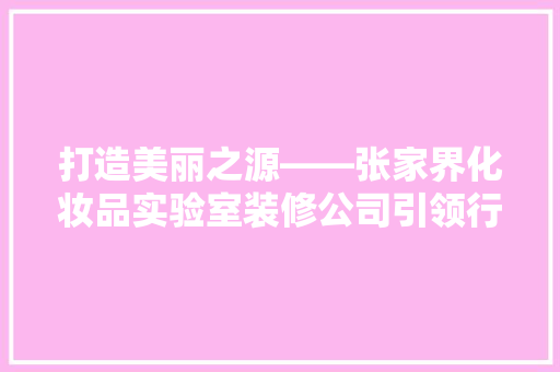 打造美丽之源——张家界化妆品实验室装修公司引领行业新风尚