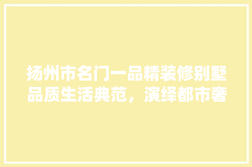 扬州市名门一品精装修别墅品质生活典范，演绎都市奢华