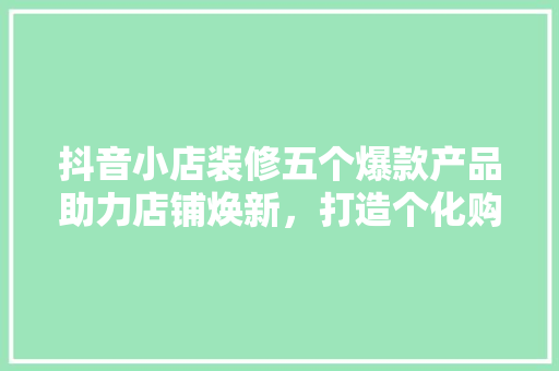 抖音小店装修五个爆款产品助力店铺焕新，打造个化购物体验