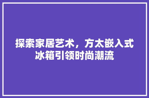 探索家居艺术，方太嵌入式冰箱引领时尚潮流