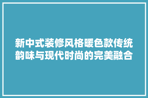 新中式装修风格暖色款传统韵味与现代时尚的完美融合