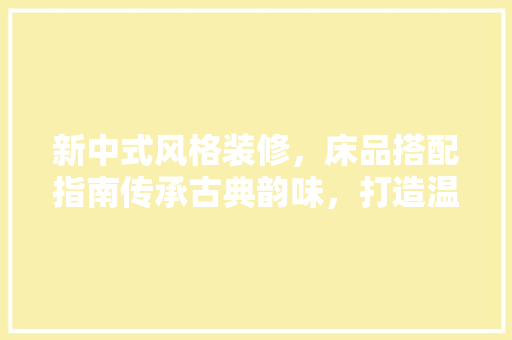 新中式风格装修，床品搭配指南传承古典韵味，打造温馨睡眠空间