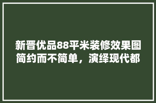 新晋优品88平米装修效果图简约而不简单，演绎现代都市生活美学