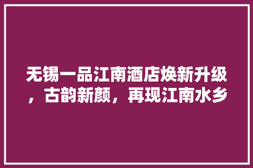 无锡一品江南酒店焕新升级，古韵新颜，再现江南水乡魅力