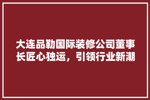 大连品勒国际装修公司董事长匠心独运，引领行业新潮流