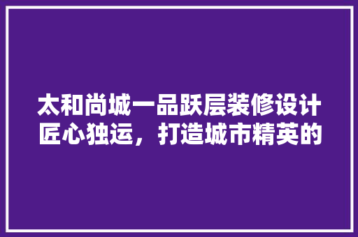 太和尚城一品跃层装修设计匠心独运，打造城市精英的精致生活
