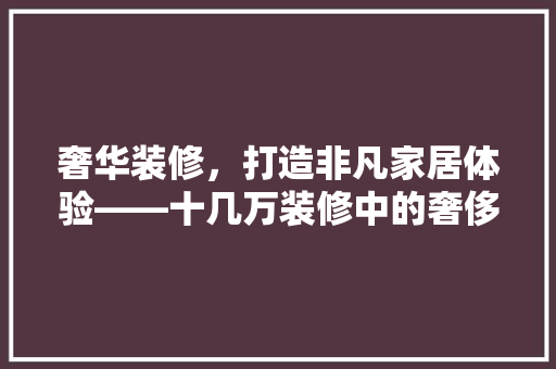奢华装修，打造非凡家居体验——十几万装修中的奢侈品推荐