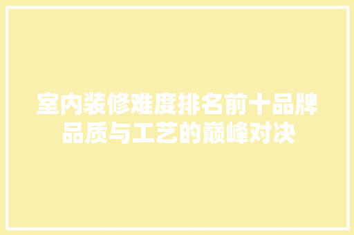 室内装修难度排名前十品牌品质与工艺的巅峰对决