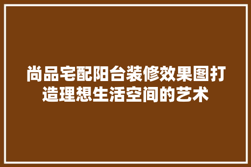 尚品宅配阳台装修效果图打造理想生活空间的艺术