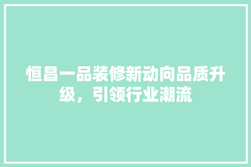 恒昌一品装修新动向品质升级，引领行业潮流