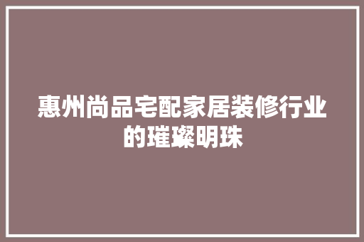 惠州尚品宅配家居装修行业的璀璨明珠