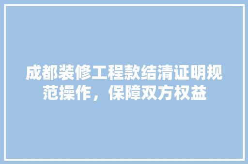 成都装修工程款结清证明规范操作，保障双方权益