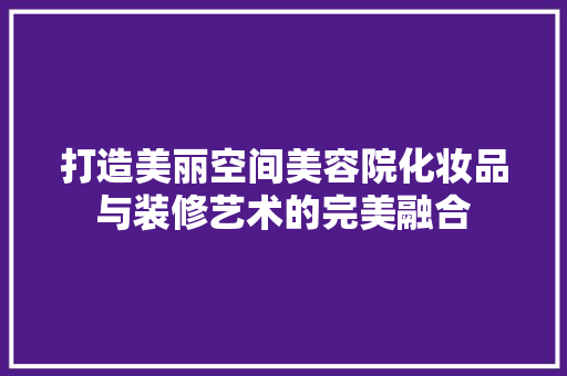 打造美丽空间美容院化妆品与装修艺术的完美融合
