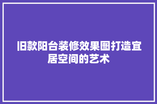 旧款阳台装修效果图打造宜居空间的艺术