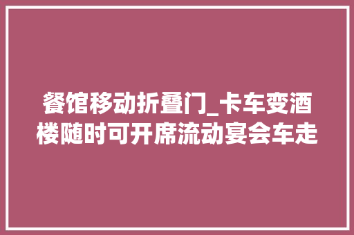 餐馆移动折叠门_卡车变酒楼随时可开席流动宴会车走红低配版38万