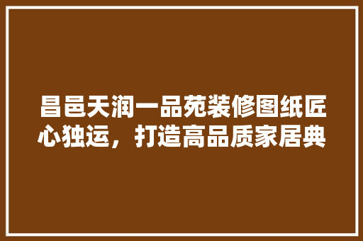昌邑天润一品苑装修图纸匠心独运，打造高品质家居典范