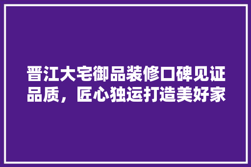 晋江大宅御品装修口碑见证品质，匠心独运打造美好家居