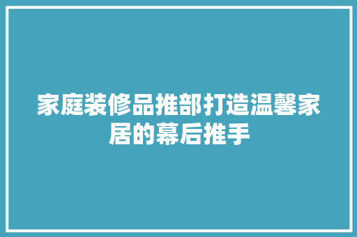 家庭装修品推部打造温馨家居的幕后推手
