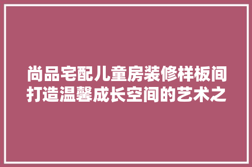 尚品宅配儿童房装修样板间打造温馨成长空间的艺术之旅