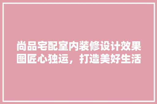 尚品宅配室内装修设计效果图匠心独运，打造美好生活空间