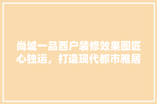 尚城一品西户装修效果图匠心独运，打造现代都市雅居