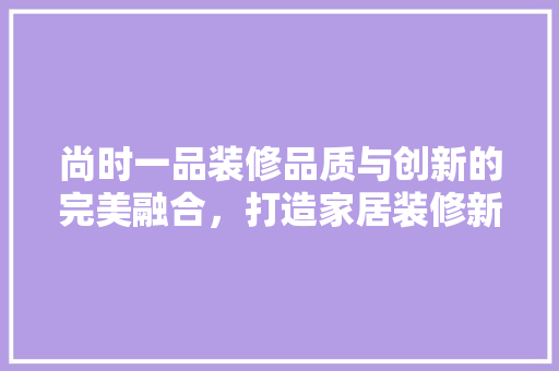 尚时一品装修品质与创新的完美融合，打造家居装修新标杆