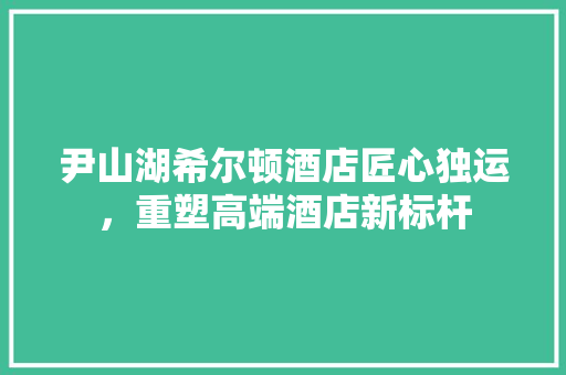 尹山湖希尔顿酒店匠心独运，重塑高端酒店新标杆