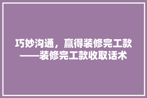 巧妙沟通，赢得装修完工款——装修完工款收取话术