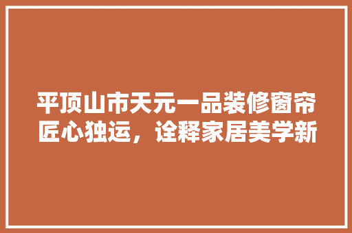 平顶山市天元一品装修窗帘匠心独运，诠释家居美学新风尚
