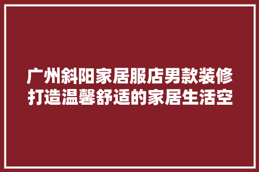 广州斜阳家居服店男款装修打造温馨舒适的家居生活空间