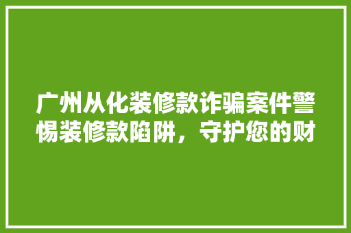 广州从化装修款诈骗案件警惕装修款陷阱，守护您的财产安全