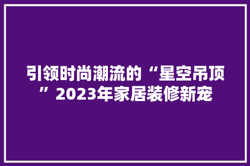引领时尚潮流的“星空吊顶”2023年家居装修新宠