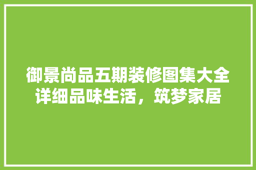 御景尚品五期装修图集大全详细品味生活，筑梦家居