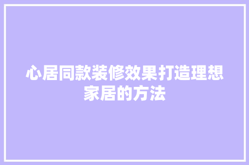 心居同款装修效果打造理想家居的方法