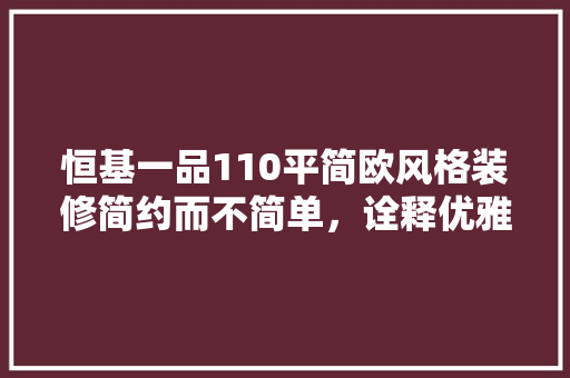 恒基一品110平简欧风格装修简约而不简单，诠释优雅生活美学