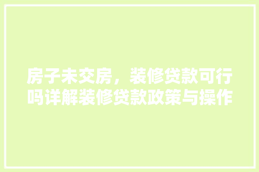 房子未交房，装修贷款可行吗详解装修贷款政策与操作指南