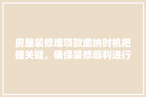 房屋装修增项款缴纳时机把握关键，确保装修顺利进行
