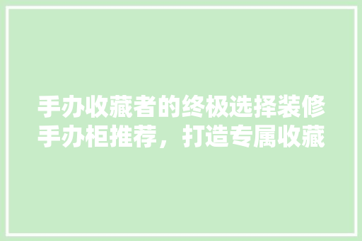 手办收藏者的终极选择装修手办柜推荐，打造专属收藏空间