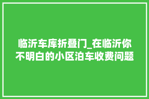 临沂车库折叠门_在临沂你不明白的小区泊车收费问题全在这里了