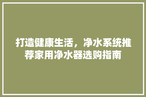 打造健康生活，净水系统推荐家用净水器选购指南