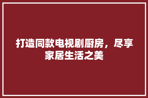 打造同款电视剧厨房，尽享家居生活之美