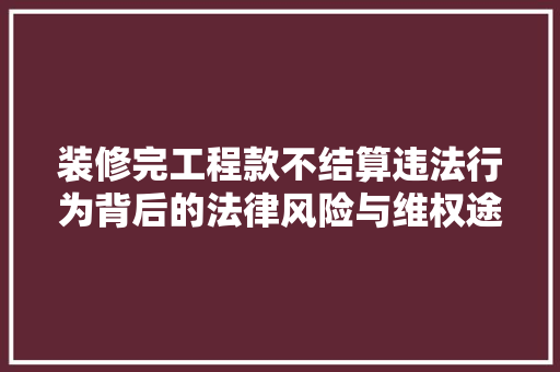 装修完工程款不结算违法行为背后的法律风险与维权途径